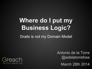 Where do I put my
Business Logic?
Antonio de la Torre
@adelatorrefoss
March 28th 2014
Grails is not my Domain Model
 