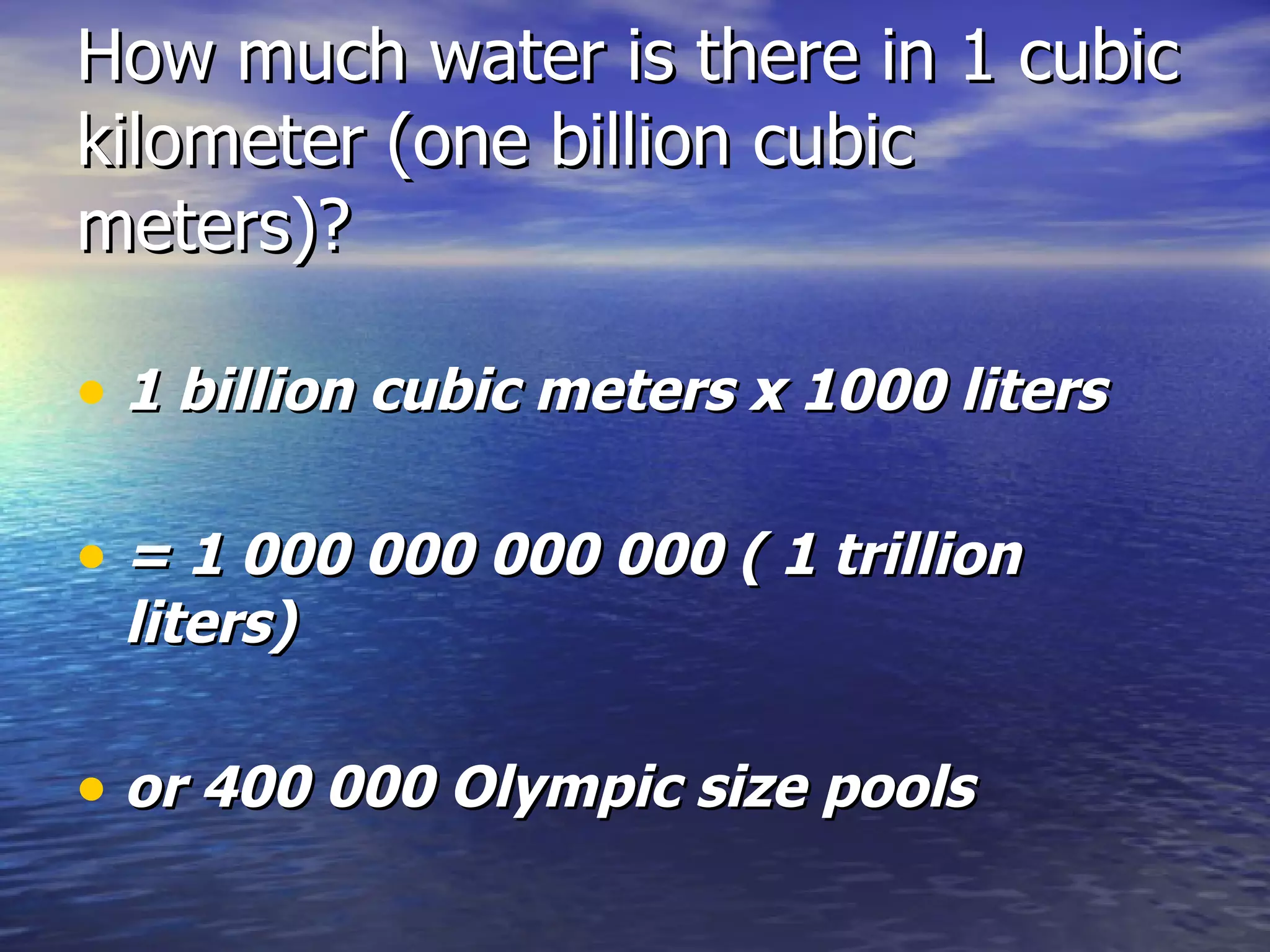 How much water is there in 1 cubic kilometer (one billion cubic meters)? 1 billion cubic meters x 1000 liters = 1 000 000 000 000 ( 1 trillion liters) or 400 000 Olympic size pools 