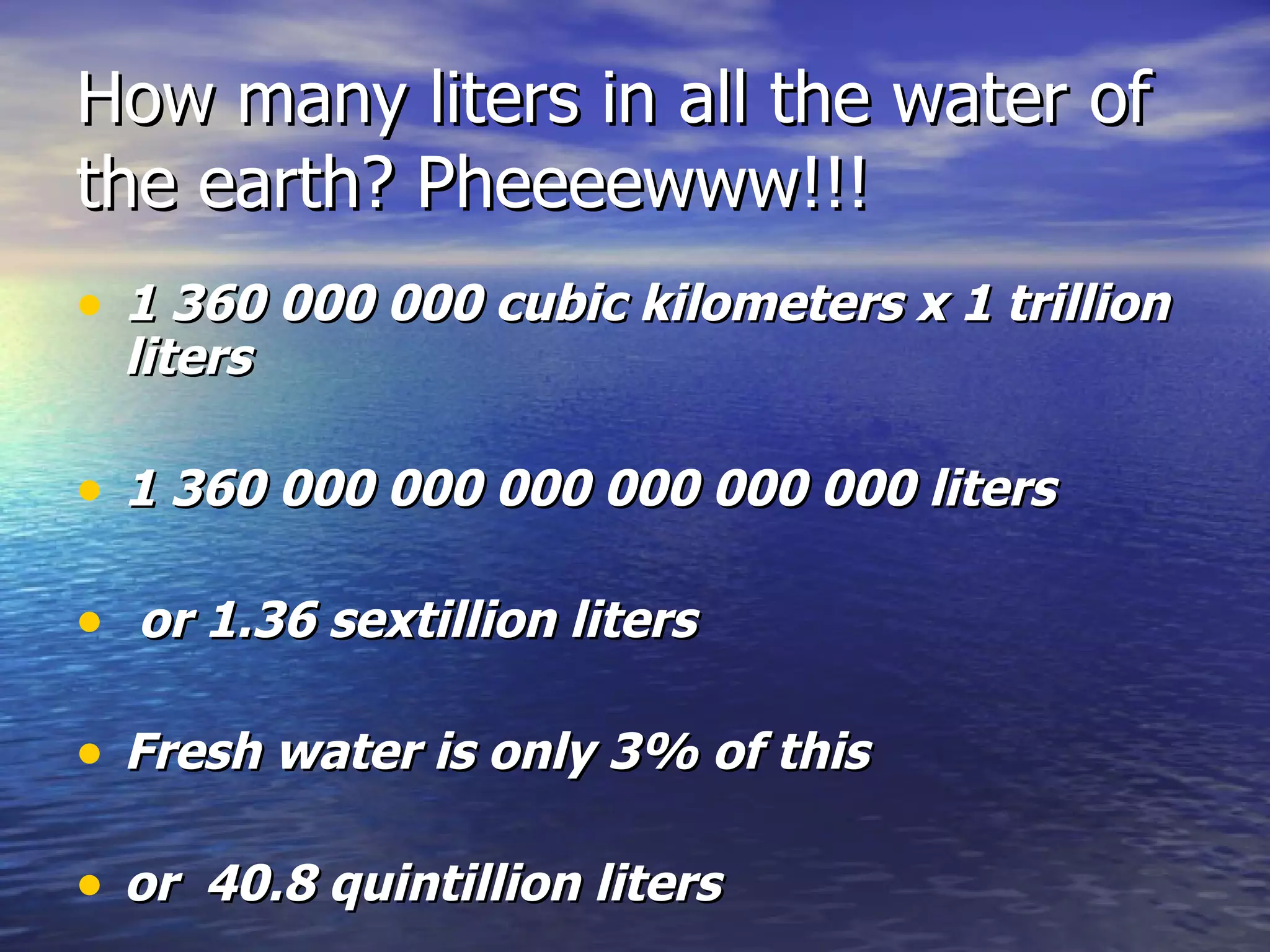 How many liters in all the water of the earth? Pheeeewww!!! 1 360 000 000 cubic kilometers x 1 trillion liters  1 360 000 000 000 000 000 000 liters or 1.36 sextillion liters Fresh water is only 3% of this or  40.8 quintillion liters 