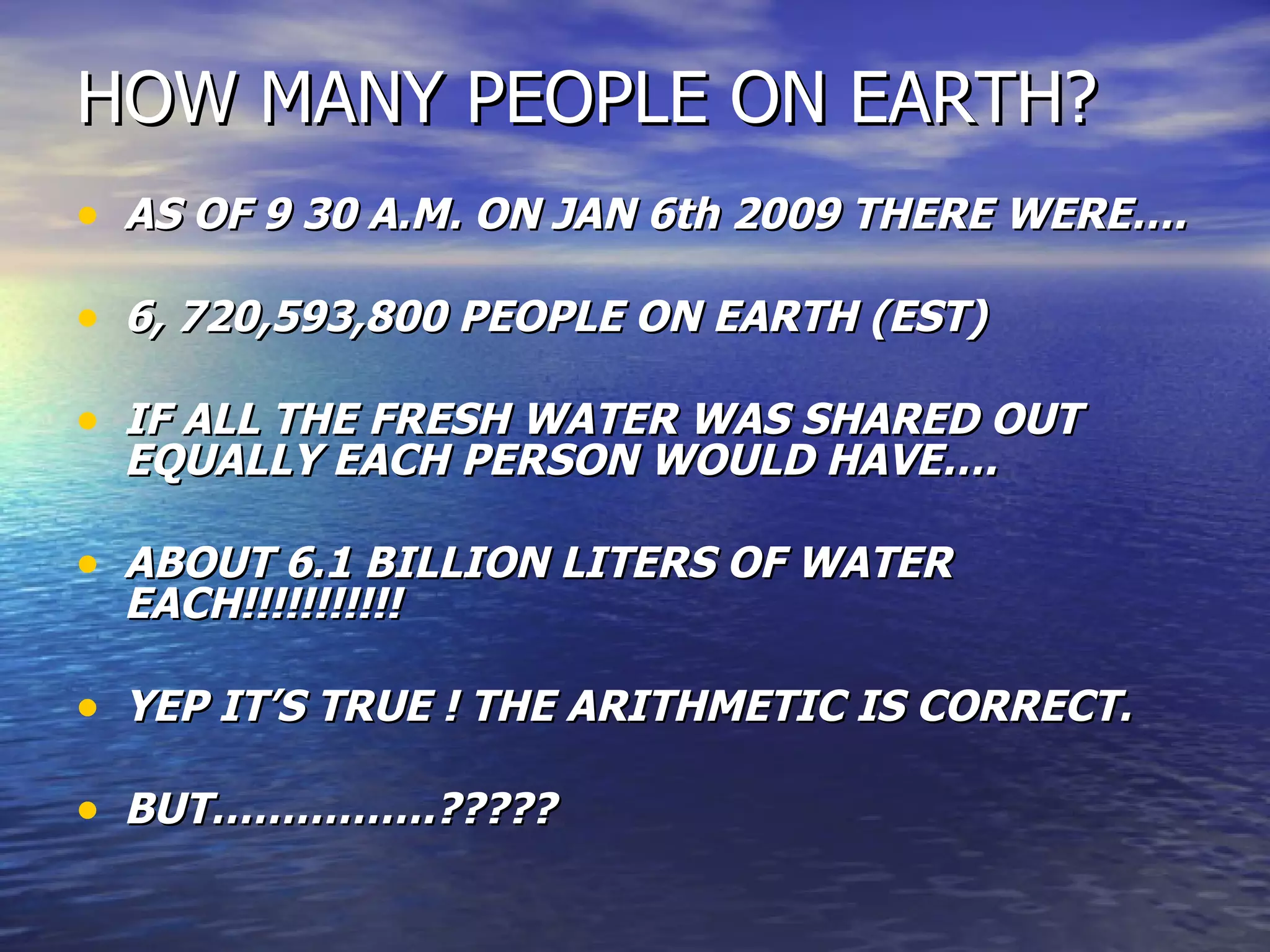 HOW MANY PEOPLE ON EARTH? AS OF 9 30 A.M. ON JAN 6th 2009 THERE WERE…. 6, 720,593,800 PEOPLE ON EARTH (EST) IF ALL THE FRESH WATER WAS SHARED OUT EQUALLY EACH PERSON WOULD HAVE…. ABOUT 6.1 BILLION LITERS OF WATER EACH!!!!!!!!!!!  YEP IT’S TRUE ! THE ARITHMETIC IS CORRECT. BUT…………….????? 