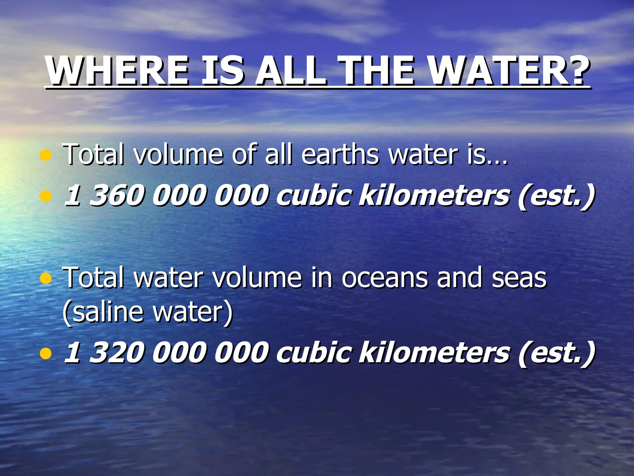 WHERE IS ALL THE WATER? Total volume of all earths water is… 1 360 000 000 cubic kilometers (est.)  Total water volume in oceans and seas (saline water)  1 320 000 000 cubic kilometers   (est.) 
