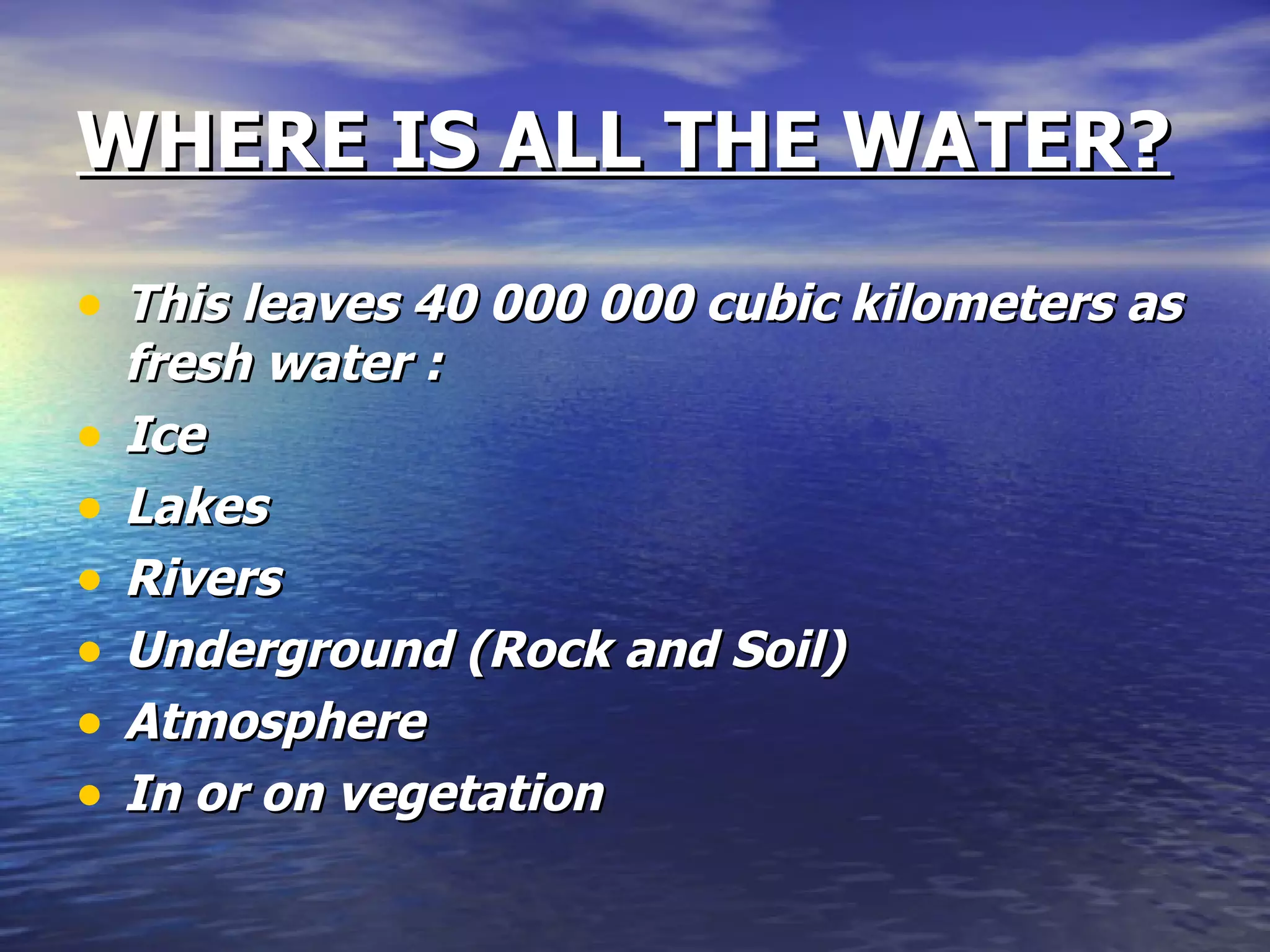 WHERE IS ALL THE WATER? This leaves 40 000 000 cubic kilometers as fresh water : Ice  Lakes Rivers Underground (Rock and Soil) Atmosphere In or on vegetation 