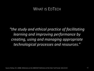 WHAT IS EDTECH
“the study and ethical practice of facilitating
learning and improving performance by
creating, using and managing appropriate
technological processes and resources.”
Source: Richey, R.C. (2008). Reflections on the 2008 AECT Definitions of the Field. TechTrends. 52(1) 24-25 10
 