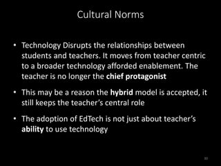 Cultural Norms
• Technology Disrupts the relationships between
students and teachers. It moves from teacher centric
to a broader technology afforded enablement. The
teacher is no longer the chief protagonist
• This may be a reason the hybrid model is accepted, it
still keeps the teacher’s central role
• The adoption of EdTech is not just about teacher’s
ability to use technology
30
 