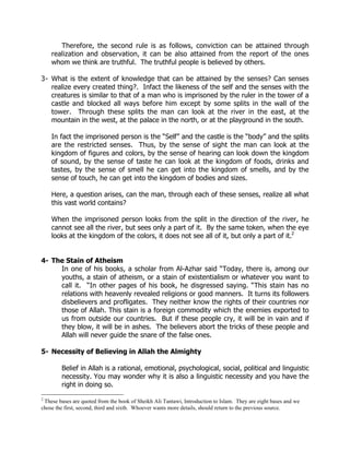 Therefore, the second rule is as follows, conviction can be attained through
    realization and observation, it can be also attained from the report of the ones
    whom we think are truthful. The truthful people is believed by others.

3- What is the extent of knowledge that can be attained by the senses? Can senses
   realize every created thing?. Infact the likeness of the self and the senses with the
   creatures is similar to that of a man who is imprisoned by the ruler in the tower of a
   castle and blocked all ways before him except by some splits in the wall of the
   tower. Through these splits the man can look at the river in the east, at the
   mountain in the west, at the palace in the north, or at the playground in the south.

    In fact the imprisoned person is the “Self” and the castle is the “body” and the splits
    are the restricted senses. Thus, by the sense of sight the man can look at the
    kingdom of figures and colors, by the sense of hearing can look down the kingdom
    of sound, by the sense of taste he can look at the kingdom of foods, drinks and
    tastes, by the sense of smell he can get into the kingdom of smells, and by the
    sense of touch, he can get into the kingdom of bodies and sizes.

    Here, a question arises, can the man, through each of these senses, realize all what
    this vast world contains?

    When the imprisoned person looks from the split in the direction of the river, he
    cannot see all the river, but sees only a part of it. By the same token, when the eye
    looks at the kingdom of the colors, it does not see all of it, but only a part of it.2


4- The Stain of Atheism
     In one of his books, a scholar from Al-Azhar said “Today, there is, among our
     youths, a stain of atheism, or a stain of existentialism or whatever you want to
     call it. “In other pages of his book, he disgressed saying. “This stain has no
     relations with heavenly revealed religions or good manners. It turns its followers
     disbelievers and profligates. They neither know the rights of their countries nor
     those of Allah. This stain is a foreign commodity which the enemies exported to
     us from outside our countries. But if these people cry, it will be in vain and if
     they blow, it will be in ashes. The believers abort the tricks of these people and
     Allah will never guide the snare of the false ones.

5- Necessity of Believing in Allah the Almighty

        Belief in Allah is a rational, emotional, psychological, social, political and linguistic
        necessity. You may wonder why it is also a linguistic necessity and you have the
        right in doing so.
2
 These bases are quoted from the book of Sheikh Ali Tantawi, Introduction to Islam. They are eight bases and we
chose the first, second, third and sixth. Whoever wants more details, should return to the previous source.
 