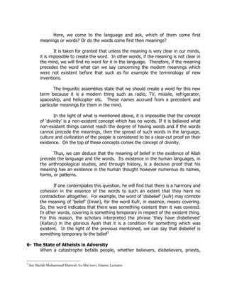 Here, we come to the language and ask, which of them come first
          meanings or words? Or do the words come first then meanings?

                  It is taken for granted that unless the meaning is very clear in our minds,
          it is impossible to create the word. In other words, if the meaning is not clear in
          the mind, we will find no word for it in the language. Therefore, if the meaning
          precedes the word what can we say concerning the modern meanings which
          were not existent before that such as for example the terminology of new
          inventions.

                 The linguistic assemblies state that we should create a word for this new
          term because it is a modern thing such as radio, TV, missile, refrigerator,
          spaceship, and helicopter etc. These names accrued from a precedent and
          particular meanings for them in the mind.

                  In the light of what is mentioned above, it is impossible that the concept
          of ‘divinity’ is a non-existent concept which has no words. If it is believed what
          non-existent things cannot reach the degree of having words and if the words
          cannot precede the meanings, then the spread of such words in the language,
          culture and civilization of the people is considered to be a clear-cut proof on their
          existence. On the top of these concepts comes the concept of divinity.

                 Thus, we can deduce that the meaning of belief in the existence of Allah
          precede the language and the words. Its existence in the human languages, in
          the anthropological studies, and through history, is a decisive proof that his
          meaning has an existence in the human thought however numerous its names,
          forms, or patterns.

                 If one contemplates this question, he will find that there is a harmony and
          cohesion in the essence of the words to such an extent that they have no
          contradiction altogether. For example, the word of ‘disbelief’ (kufr) may connote
          the meaning of ‘belief’ (Iman), for the word Kufr, in essence, means covering.
          So, the word indicates that there was something existent then it was covered.
          In other words, covering is something temporary in respect of the existent thing.
          For this reason, the scholars interpreted the phrase ‘they have disbelieved’
          (Kafaru) in the glorious Ayah that it is a condition for something which was
          existent. In the light of the previous mentioned, we can say that disbelief is
          something temporary to the belief3

6- The State of Atheists in Adversity
     When a catastrophe befalls people, whether believers, disbelievers, priests,

3
    See Sheikh Muhammed Mutwali As-Sha’rawi, Islamic Lectures
 