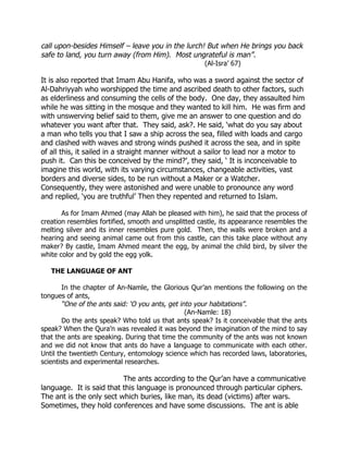 call upon-besides Himself – leave you in the lurch! But when He brings you back
safe to land, you turn away (from Him). Most ungrateful is man”.
                                                      (Al-Isra’ 67)

It is also reported that Imam Abu Hanifa, who was a sword against the sector of
Al-Dahriyyah who worshipped the time and ascribed death to other factors, such
as elderliness and consuming the cells of the body. One day, they assaulted him
while he was sitting in the mosque and they wanted to kill him. He was firm and
with unswerving belief said to them, give me an answer to one question and do
whatever you want after that. They said, ask?. He said, ‘what do you say about
a man who tells you that I saw a ship across the sea, filled with loads and cargo
and clashed with waves and strong winds pushed it across the sea, and in spite
of all this, it sailed in a straight manner without a sailor to lead nor a motor to
push it. Can this be conceived by the mind?’, they said, ‘ It is inconceivable to
imagine this world, with its varying circumstances, changeable activities, vast
borders and diverse sides, to be run without a Maker or a Watcher.
Consequently, they were astonished and were unable to pronounce any word
and replied, ‘you are truthful’ Then they repented and returned to Islam.

       As for Imam Ahmed (may Allah be pleased with him), he said that the process of
creation resembles fortified, smooth and unsplitted castle, its appearance resembles the
melting silver and its inner resembles pure gold. Then, the walls were broken and a
hearing and seeing animal came out from this castle, can this take place without any
maker? By castle, Imam Ahmed meant the egg, by animal the child bird, by silver the
white color and by gold the egg yolk.

   THE LANGUAGE OF ANT

        In the chapter of An-Namle, the Glorious Qur’an mentions the following on the
tongues of ants,
        “One of the ants said: ‘O you ants, get into your habitations”.
                                                  (An-Namle: 18)
        Do the ants speak? Who told us that ants speak? Is it conceivable that the ants
speak? When the Qura’n was revealed it was beyond the imagination of the mind to say
that the ants are speaking. During that time the community of the ants was not known
and we did not know that ants do have a language to communicate with each other.
Until the twentieth Century, entomology science which has recorded laws, laboratories,
scientists and experimental researches.

                          The ants according to the Qur’an have a communicative
language. It is said that this language is pronounced through particular ciphers.
The ant is the only sect which buries, like man, its dead (victims) after wars.
Sometimes, they hold conferences and have some discussions. The ant is able
 