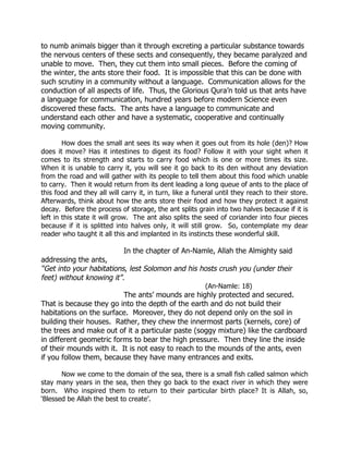 to numb animals bigger than it through excreting a particular substance towards
the nervous centers of these sects and consequently, they became paralyzed and
unable to move. Then, they cut them into small pieces. Before the coming of
the winter, the ants store their food. It is impossible that this can be done with
such scrutiny in a community without a language. Communication allows for the
conduction of all aspects of life. Thus, the Glorious Qura’n told us that ants have
a language for communication, hundred years before modern Science even
discovered these facts. The ants have a language to communicate and
understand each other and have a systematic, cooperative and continually
moving community.

        How does the small ant sees its way when it goes out from its hole (den)? How
does it move? Has it intestines to digest its food? Follow it with your sight when it
comes to its strength and starts to carry food which is one or more times its size.
When it is unable to carry it, you will see it go back to its den without any deviation
from the road and will gather with its people to tell them about this food which unable
to carry. Then it would return from its dent leading a long queue of ants to the place of
this food and they all will carry it, in turn, like a funeral until they reach to their store.
Afterwards, think about how the ants store their food and how they protect it against
decay. Before the process of storage, the ant splits grain into two halves because if it is
left in this state it will grow. The ant also splits the seed of coriander into four pieces
because if it is splitted into halves only, it will still grow. So, contemplate my dear
reader who taught it all this and implanted in its instincts these wonderful skill.

                             In the chapter of An-Namle, Allah the Almighty said
addressing the ants,
“Get into your habitations, lest Solomon and his hosts crush you (under their
feet) without knowing it”.
                                                         (An-Namle: 18)
                          The ants’ mounds are highly protected and secured.
That is because they go into the depth of the earth and do not build their
habitations on the surface. Moreover, they do not depend only on the soil in
building their houses. Rather, they chew the innermost parts (kernels, core) of
the trees and make out of it a particular paste (soggy mixture) like the cardboard
in different geometric forms to bear the high pressure. Then they line the inside
of their mounds with it. It is not easy to reach to the mounds of the ants, even
if you follow them, because they have many entrances and exits.

       Now we come to the domain of the sea, there is a small fish called salmon which
stay many years in the sea, then they go back to the exact river in which they were
born. Who inspired them to return to their particular birth place? It is Allah, so,
‘Blessed be Allah the best to create’.
 