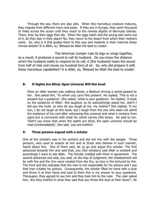 Through the sea, there are also eels. When this marvelous creature matures,
they migrate from different rivers and poles. If they are in Europe, they swim thousand
of miles across the ocean until they reach to the remote depths of Bermuda Islands.
There, they lay their eggs then die. When the eggs hatch and the young eels come out
of it, do they stay in their place? No, they return to the beach from which their mothers
came. So, who is it that guides them to this way and implants in their instincts these
minute details? It is Allah, so, ‘Blessed be Allah the best to create’.

                           The American Jumper rubs its legs or wings together,
as a result, it produces a sound to call its husband. Do you know the distance
which the husband walks to respond to its call, it (the husband) hears the sound
from half of mile and moves six hundred tons of air. So, who did prepare it with
these marvelous capabilities? It is Allah, so, ‘Blessed be Allah the best to create’.



   8-      If Sights Are Blind, Open Universe Will Not Avail

        Once an older woman was walking slowly, a Bedouin driving a camel passed by
        her. She asked him, ‘To whom you carry this present’. He replied, ‘This is not a
        present but a guidance’. She asked, ‘what is your guidance’. He replied, ‘A book
        on the existence of Allah’. She laughed, so he astonishingly asked her, didn’t I
        tell you the truth, so why do you laugh at me, my mother? She replied, ‘O my
        son, I do not laugh at this book, but I laugh from the one who does not admit
        the existence of his Lord after witnessing this universe and what it contains from
        signs but is convinced with what his camel carries (the book). He said to her,
        ‘Didn’t you know that when the sights are blind, the open universe should be
        read (contemplated)’. She said, ‘you are truthful’.

   9-      Three persons argued with a scholar

   One of the scholars was in his orchard and did not mix with the people. Three
   persons, who used to sneeze at him and at those who behave in such manner,
   heard about him. One of them said, let us go and argue this scholar. The first
   advanced towards him and said that, you (the scholars) said Allah is existent and
   accordingly I want to see Allah. The Scholar nodded with them in agreement. The
   second advanced and said, you said, on the Day of Judgment, the chastisement will
   be with fire and the Jinn were created from the fire, so how is fire tortured by fire.
   The third and this indicates that the man is not responsible for his actions and I see
   that man creates his actions. Consequently, the scholar filled his hand with a dust
   and threw it at their faces and said to them this is my answer to your questions.
   Thereupon, they agreed to sue him and they took him to the ruler. The ruler asked
   him, ‘Are they truthful in what they said that you threw the dust at their faces?’, He
 