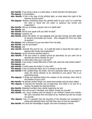 Abu Hanifa: If you bring a lamp in a dark place, in which direction the light goes?
The deputy: in all directions.
Abu Hanifa: if this is the case of the artificial light, so what about the Light of the
                heavens and the earth?
The deputy: Mention something about the identify (self) of your Lord? Is it solid like
                the steel or liquid like the water or gaseous like smoke and
                evaporation?
Abu Hanifa: Did you sit beside a person who is in death bed?
The deputy: yes
Abu Hanifa: Did he ever speak with you after he died?
The deputy: certainly not
Abu Hanifa: before the death, he was speaking and was also moving, but after death
                he became immovable and frozen. Who changed him from one state
                to another?
The deputy: this is because his soul was taken from his body.
Abu Hanifa: was his soul taken?
The deputy: yes
Abu Hanifa: describe this soul for me. Is it solid like steel or liquid like the water or
                gaseous like smoke and evaporation?
The deputy: we do not know anything about it.
Abu Hanifa: if the soul which is created cannot be described, do you want me to
                describe the Divine Identity for you?
The deputy: in which place does your Lord exist?
Abu Hanifa: if you bring a vessel filled with a fresh milk, does this milk contain butter?
The deputy: yes
Abu Hanifa: in which place the butter is in the milk?
The deputy: it has no particular place, but it is spread in all the milk.
Abu Hanifa: if the created thing, the butter, has not a particular place, do you want to
                make the Divine Identity to be restricted to one place? This is an
                astonishing thing.
The deputy: if things are destined before the creation of the Universe, then what is
                the position of your Lord?
Abu Hanifa: He decrees certain things. He raised some people and put down others.
The deputy: if entering the Paradise has no beginning, how there is no end for it,
                namely, its people are doomed forever.
Abu Hanifa: Statistical numbers have neither beginning nor end
The deputy: how will we eat in Paradise, and neither urinate nor excrete?
Abu Hanifa: you, every creature and me stayed in our mother’s womb nine months.
                We were nourished from the blood of our mothers but did not urinate
                nor excrete.
The deputy: how it is possible that the bounties of the Paradise are increased by
                eating and spending them and that they have no end nor expiration?
Abu Hanifa: the more the knowledge is taught, the more increasing it will be.
 