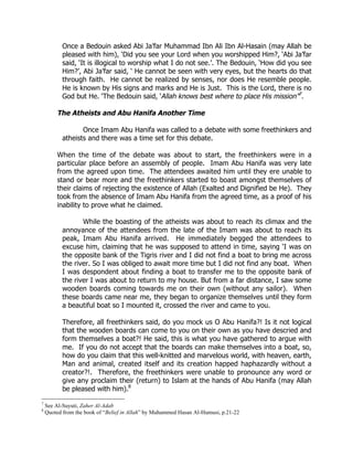 Once a Bedouin asked Abi Ja’far Muhammad Ibn Ali Ibn Al-Hasain (may Allah be
           pleased with him), ‘Did you see your Lord when you worshipped Him?, ‘Abi Ja’far
           said, ‘It is illogical to worship what I do not see.’. The Bedouin, ‘How did you see
           Him?’, Abi Ja’far said, ‘ He cannot be seen with very eyes, but the hearts do that
           through faith. He cannot be realized by senses, nor does He resemble people.
           He is known by His signs and marks and He is Just. This is the Lord, there is no
           God but He. ‘The Bedouin said, ‘Allah knows best where to place His mission”7.

        The Atheists and Abu Hanifa Another Time

                  Once Imam Abu Hanifa was called to a debate with some freethinkers and
           atheists and there was a time set for this debate.

        When the time of the debate was about to start, the freethinkers were in a
        particular place before an assembly of people. Imam Abu Hanifa was very late
        from the agreed upon time. The attendees awaited him until they ere unable to
        stand or bear more and the freethinkers started to boast amongst themselves of
        their claims of rejecting the existence of Allah (Exalted and Dignified be He). They
        took from the absence of Imam Abu Hanifa from the agreed time, as a proof of his
        inability to prove what he claimed.

                  While the boasting of the atheists was about to reach its climax and the
           annoyance of the attendees from the late of the Imam was about to reach its
           peak, Imam Abu Hanifa arrived. He immediately begged the attendees to
           excuse him, claiming that he was supposed to attend in time, saying ‘I was on
           the opposite bank of the Tigris river and I did not find a boat to bring me across
           the river. So I was obliged to await more time but I did not find any boat. When
           I was despondent about finding a boat to transfer me to the opposite bank of
           the river I was about to return to my house. But from a far distance, I saw some
           wooden boards coming towards me on their own (without any sailor). When
           these boards came near me, they began to organize themselves until they form
           a beautiful boat so I mounted it, crossed the river and came to you.

           Therefore, all freethinkers said, do you mock us O Abu Hanifa?! Is it not logical
           that the wooden boards can come to you on their own as you have descried and
           form themselves a boat?! He said, this is what you have gathered to argue with
           me. If you do not accept that the boards can make themselves into a boat, so,
           how do you claim that this well-knitted and marvelous world, with heaven, earth,
           Man and animal, created itself and its creation happed haphazardly without a
           creator?!. Therefore, the freethinkers were unable to pronounce any word or
           give any proclaim their (return) to Islam at the hands of Abu Hanifa (may Allah
           be pleased with him).8
7
    See Al-Suyuti, Zaher Al-Adab
8
    Quoted from the book of “Belief in Allah” by Muhammed Hasan Al-Humusi, p.21-22
 