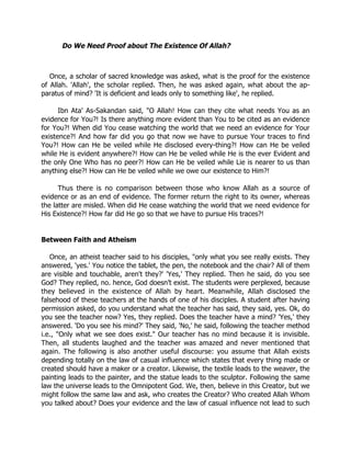 Do We Need Proof about The Existence Of Allah?



   Once, a scholar of sacred knowledge was asked, what is the proof for the existence
of Allah. 'Allah', the scholar replied. Then, he was asked again, what about the ap-
paratus of mind? 'It is deficient and leads only to something like', he replied.

      Ibn Ata' As-Sakandan said, "O Allah! How can they cite what needs You as an
evidence for You?! Is there anything more evident than You to be cited as an evidence
for You?! When did You cease watching the world that we need an evidence for Your
existence?! And how far did you go that now we have to pursue Your traces to find
You?! How can He be veiled while He disclosed every-thing?! How can He be veiled
while He is evident anywhere?! How can He be veiled while He is the ever Evident and
the only One Who has no peer?! How can He be veiled while Lie is nearer to us than
anything else?! How can He be veiled while we owe our existence to Him?!

      Thus there is no comparison between those who know Allah as a source of
evidence or as an end of evidence. The former return the right to its owner, whereas
the latter are misled. When did He cease watching the world that we need evidence for
His Existence?! How far did He go so that we have to pursue His traces?!


Between Faith and Atheism

   Once, an atheist teacher said to his disciples, "only what you see really exists. They
answered, 'yes.' You notice the tablet, the pen, the notebook and the chair? All of them
are visible and touchable, aren't they?' 'Yes,' They replied. Then he said, do you see
God? They replied, no. hence, God doesn’t exist. The students were perplexed, because
they believed in the existence of Allah by heart. Meanwhile, Allah disclosed the
falsehood of these teachers at the hands of one of his disciples. A student after having
permission asked, do you understand what the teacher has said, they said, yes. Ok, do
you see the teacher now? Yes, they replied. Does the teacher have a mind? 'Yes,' they
answered. 'Do you see his mind?' They said, 'No,' he said, following the teacher method
i.e., "Only what we see does exist." Our teacher has no mind because it is invisible.
Then, all students laughed and the teacher was amazed and never mentioned that
again. The following is also another useful discourse: you assume that Allah exists
depending totally on the law of casual influence which states that every thing made or
created should have a maker or a creator. Likewise, the textile leads to the weaver, the
painting leads to the painter, and the statue leads to the sculptor. Following the same
law the universe leads to the Omnipotent God. We, then, believe in this Creator, but we
might follow the same law and ask, who creates the Creator? Who created Allah Whom
you talked about? Does your evidence and the law of casual influence not lead to such
 