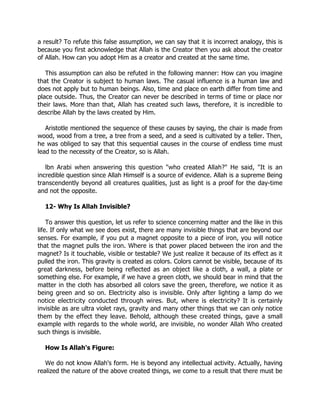 a result? To refute this false assumption, we can say that it is incorrect analogy, this is
because you first acknowledge that Allah is the Creator then you ask about the creator
of Allah. How can you adopt Him as a creator and created at the same time.

   This assumption can also be refuted in the following manner: How can you imagine
that the Creator is subject to human laws. The casual influence is a human law and
does not apply but to human beings. Also, time and place on earth differ from time and
place outside. Thus, the Creator can never be described in terms of time or place nor
their laws. More than that, Allah has created such laws, therefore, it is incredible to
describe Allah by the laws created by Him.

   Aristotle mentioned the sequence of these causes by saying, the chair is made from
wood, wood from a tree, a tree from a seed, and a seed is cultivated by a teller. Then,
he was obliged to say that this sequential causes in the course of endless time must
lead to the necessity of the Creator, so is Allah.

   lbn Arabi when answering this question "who created Allah?" He said, "It is an
incredible question since Allah Himself is a source of evidence. Allah is a supreme Being
transcendently beyond all creatures qualities, just as light is a proof for the day-time
and not the opposite.

  12- Why Is Allah Invisible?

    To answer this question, let us refer to science concerning matter and the like in this
life. If only what we see does exist, there are many invisible things that are beyond our
senses. For example, if you put a magnet opposite to a piece of iron, you will notice
that the magnet pulls the iron. Where is that power placed between the iron and the
magnet? Is it touchable, visible or testable? We just realize it because of its effect as it
pulled the iron. This gravity is created as colors. Colors cannot be visible, because of its
great darkness, before being reflected as an object like a cloth, a wall, a plate or
something else. For example, if we have a green cloth, we should bear in mind that the
matter in the cloth has absorbed all colors save the green, therefore, we notice it as
being green and so on. Electricity also is invisible. Only after lighting a lamp do we
notice electricity conducted through wires. But, where is electricity? It is certainly
invisible as are ultra violet rays, gravity and many other things that we can only notice
them by the effect they leave. Behold, although these created things, gave a small
example with regards to the whole world, are invisible, no wonder Allah Who created
such things is invisible.

  How Is Allah's Figure:

   We do not know Allah's form. He is beyond any intellectual activity. Actually, having
realized the nature of the above created things, we come to a result that there must be
 
