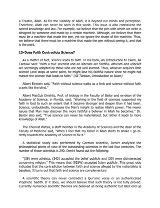 a Creator, Allah. As for the visibility of Allah, it is beyond our minds and perception.
Therefore, Allah can never be seen in this world. This issue is also contravene the
sacred knowledge and law. For example, we believe that the pen with which we write is
designed by someone and made by a certain machine. Although, we believe that there
must be a machine that made the pen, yet we ignore the shape of the machine. Thus,
we believe that there must be a machine that made the pen without seeing it, and that
is the point.

13-Does Faith Contradicts Science?

   As a matter of fact, science leads to faith. In his book, An Introduction to Islam, Ali
Tantawi said: "Both a true scientist and an illiterate are faithful. Atheism and unbelief
are seemingly adopted by those who are not well-learned. Thus, whoever acquires little
science (and stops at some point, he might lose his faithful nature since he might not
master the science that leads to faith." (Ali Tantawi, Introduction to Islam)

   Albert Einstein said, "Faith without science walks as a limb and science without faith
crawls like the blind."

   Albert MacCub Dinshtiz, Prof. of biology in the Faculty of Bailor and ex-dean of the
Academy of Science, in Florida, said: "Working in the field of sciences supported my
faith in God to such an extent that it became stronger and deeper than it had been.
Science, undoubtedly, increases the Man's insight to realize Allah's power. The newer
issues that Man may discover the more faithful a believer in Allah he becomes." Dr.
Bastor also said, "True science can never be materialized, but rather it leads to more
knowledge of Allah."

   The Chemist Wetsis, a staff member in the Academy of Sciences and the dean of the
Faculty of Medicine said, "When I feel that my belief in Allah starts to shake I go di-
rectly towards the Academy of Science to fix it."

  A statistical study was performed by German scientist, Denirt analyzed the
philosophical points of view of the outstanding scientists in the last four centuries. The
number of those scientists is 290. Denirt found out the following:

   "(38) were atheists, (242) accepted the belief publicly and (20) were disinterested
concerning religion." This means that (925%) accepted Islam publicly. This great ratio
indicates that the contradiction between faith and science alleged by the materialists is
baseless. It turns out that faith and science are complementary

  A scientific theory can never contradict a Qur'anic verse or an authenticated
Prophetic hadith. If it does, we should believe that such theory is not fully proved.
Currently numerous scientific theories are believed as being authentic but later end up
 