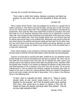 Secondly, let us consider the following verse:

     “From what is within their bodies, between excretions and blood we
     produce, for your drink, milk, pure and agreeable to those who drink
     it.”
                                                                (An-Nahi: 66)

   Milk is another Divine Miracle. Cows and buffaloes do not feed on a special kind of
fodder to produce it. They feed on any kind of fodder, yet they give us milk, from which
we can live. Could science make milk? They managed to decompose it and describe its
components. They could also after some experiments increase its production. But could
they make it? In one American laboratory they carried out an experiment in order to
make milk. They brought all milk components and mixed them in the same way as they
are found in the natural milk. Then, they brought twenty mice. Ten of them were fed
on natural milk and the other on the artificial milk. Afterwards, they found out that the
mice which feed on the artificial milk became feeble and then died. On the other hand,
the mice which feed on the natural milk grew healthy and strong. Although we need
milk science is yet to provide our children a cup of such milk. As for the canned milk, it
is made from natural milk.

   Some recent students in the university of Harvard examined and then emphasized
the bad results of artificial milk that affect babies' health physically and psychologically.

   However we would like to conclude that Allah, Exalted be He, has facilitated science
to Man though He is the Ever-Omnipotent and just says to anything "Be" and it may be
that Allah the Ever-Lasting knows that Man will be deluded the same science and
worship what he has made by science which Allah has granted to him. Therefore, Allah
has posited many miracles in his creation to challenge the delusion of Man whose eyes
may bleed because of a fly or because a tiny thorn may hurt his hand. Yet he can do
nothing about it. Then he realizes that whatever progress he achieves (even after he
landed on the moon or Mars) he is always deficient before the Creator's Omnipotence
and he will remain unable until the Day of Resurrection. This is shown in the Glorious
Qur'an in the following verse,

     “O men! Here is a parable set forth! Listen to it! Those on whom,
     besides Allah, ye call, cannot create (even) a fly, if they all met
     together for the purpose! And if the fly should snatch away anything
     from them, they would have no power to release it from the fly.
     Feeble are those who petition and those whom they petition! They do
     not have right estimate of Allah.”
                                                                (Al-Hajj: 73-64)
 