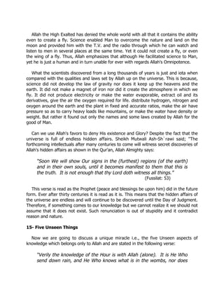 Allah the High Exalted has denied the whole world with all that it contains the ability
even to create a fly. Science enabled Man to overcome the nature and land on the
moon and provided him with the T.V. and the radio through which he can watch and
listen to men in several places at the same time. Yet it could not create a fly, or even
the wing of a fly. Thus, Allah emphasizes that although He facilitated science to Man,
yet he is just a human and in turn unable for ever with regards Allah's Omnipotence.

   What the scientists discovered from a long thousands of years is just and iota when
compared with the qualities and laws set by Allah up on the universe. This is because,
science did not develop the law of gravity nor does it keep up the heavens and the
earth. It did not make a magnet of iron nor did it create the atmosphere in which we
fly. It did not produce electricity or make the water evaporable, extract oil and its
derivatives, give the air the oxygen required for life. distribute hydrogen, nitrogen and
oxygen around the earth and the plant in fixed and accurate ratios, make the air have
pressure so as to carry heavy loads like mountains, or make the water have density or
weight. But rather it found out only the names and some laws created by Allah for the
good of Man.

   Can we use Allah's favors to deny His existence and Glory? Despite the fact that the
universe is full of endless hidden affairs. Sheikh Mutwali Ash-Sh`rawi said; "The
forthcoming intellectuals after many centuries to come will witness secret discoveries of
Allah's hidden affairs as shown in the Qur'an, Allah Almighty says:

     “Soon We will show Our signs in the (furthest) regions (of the earth)
     and in their own souls, until it becomes manifest to them that this is
     the truth. It is not enough that thy Lord doth witness all things.”
                                                               (Fussilat: 53)

   This verse is read as the Prophet (peace and blessings be upon him) did in the future
form. Ever after thirty centuries it is read as it is. This means that the hidden affairs of
the universe are endless and will continue to be discovered until the Day of Judgment.
Therefore, if something comes to our knowledge but we cannot realize it we should not
assume that it does not exist. Such renunciation is out of stupidity and it contradict
reason and nature.

15- Five Unseen Things

  Now we are going to discuss a unique miracle i.e., the five Unseen aspects of
knowledge which belongs only to Allah and are stated in the following verse:

     “Verily the knowledge of the Hour is with Allah (alone). It is He Who
     send down rain, and He Who knows what is in the wombs, nor does
 