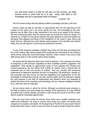 any one know what it is that he will earn on the morrow, nor does
     anyone know in what land he is to die. Verily with Allah is full
     knowledge and He is acquainted (with all things).”
                                                              (Luqman: 34)

  The five Unseen things still only belong to Allah's knowledge and Glory until now.

    Science might be able to calculate an approximate time for the beginning of the
creation of the earth, but it can never specify the end. The knowledge of the Hour
pertains only to Allah. Rain is also mentioned in the verse as an aspect of the Unseen.
We have mentioned earlier that the science could not control the motion of clouds. If it
could do so, it might turn the barren deserts into green gardens to solve the problem of
starvation that plagues two-thirds of the inhabitants of the world in Asia, Africa and
South America. Although the world witness great progress in the scientific and medical
fields, they are still ignorant concerning the mysteries of wombs.


   In one of the American hospitals in Boston they found out that they can disclose the
sex of the embryo after being created when analyzing the excrements of the mother's
womb and by using ultra sound technology. However, what is meant in the verse is that
Allah knows what is in the wombs (when being created).

   No sooner did this discovery glare than it lost its glamour. This is because the phase
of pregnancy is still unknown regardless of their unsettled scientific suggestion and
supposition. They specify an approximate range of tune between the maximal and
minimal pregnancy, but this differs from mother to mother, from a natural birth to
caesarean one or from one country to another. They are, actually, still conducting
experiments to determine definitely the term of pregnancy? All predictions, despite us-
ing computers and ultra sound; are still just suggestions and suppositions. As for the
knowledge of forthcoming earning, the Man cannot predict what he shall gain, despite
the vast progress in the field of mathematics and statistics which are expected to
predict the future of the industries and technology. No one, however intelligent scientist
he is, will know what he shall gain.

   No one knows when or where he will die. Although we achieved great progress in
the field of hygiene and could predict the average of life expectancy. It is also difficult
to predict that a specific disease will attack a man during the course of his life in order
that he could be vaccinated against them.

   Man can never know where he will die. Once, there was a wealthy Lebanese man
called Emil Al-Bustani. He used to ridicule every thing even death. All people were
amazed at his property and wealth. At the beginning of his life Emil was so poor that he
would walk many miles in order to save the price of a loaf of bread to feed his mother.
 
