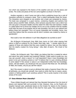 iron which was exposed to the factors of the weather and was cut into pieces and
circles. The circles and pieces of this iron come together as shown in this form.

   Another example is: what if some one told us that a publishing house has a cost of
characters sufficient to compose a book. Then a violent earthquake shook the house.
The characters were dropped on one another and a book was composed by chance.
The book was composed in a good manner, containing chapters and sections that
tackle various scientific fields. Similarly, when someone assumes that I saw a blind man
who was given a thousand needles and they asked him after they had inserted a needle
in a plate before him to throw the needles one by one on the condition that the needles
must enter the eyes of one another and he was successful. Can you or any rational man
believe these two examples? This is of course impossible and incredible, hence, how
could they believe that the universe and all what it contains was created by chance or
spontaneity?

  How could a man who believes in such false allegations be counted as sane?

   Ibn Al-Qayyim Al-Jawziyyah (may Allah have mercy on him) when arguing that
nature is itself an evidence for the Creator Most High, said, " I wonder about the ar-
rogance of those who believe that they were created by nature, how can they believe
that the deaths created the living beings." (Abu Bakr Al-Jaza’ri, The Creed of the
Believer)


   Further, Ibn Al-Qayyim said, "Poor infidel, you believe that this is created by nature
and nature has many wonders and mysteries? Behold, if Allah wants to guide you, you
may ask yourself: what is nature? Is it self dependent? Does it have knowledge and
power to do such wondrous actions or not? To believe that it is just a binding attribute
to some object? If the answer is nature is an independent entity that has knowledge,
power, will and wisdom, you should put into your account that these are the attributes
of Allah, the Creator, why do you call Him nature?

    But if the answer is nature is just an attribute that needs a Supreme Power Who has
all attributes, you should ask yourself, how could an entity that has no reason, power,
wisdom or feeling perform such wondrous actions? This is surely insanity in the whole
senses of the word.

17- Does Atheism Mean Liberality?

   Those infidels thought and claimed that they liberated themselves from the bond of
slavery and rejected faith and surrender to God. However, they, as the Muslim phi-
losopher Garaudi said, substituted slavery to the Creator for slavery to the Creature.
They also substituted the worship of One God for many gods. They associated each
 