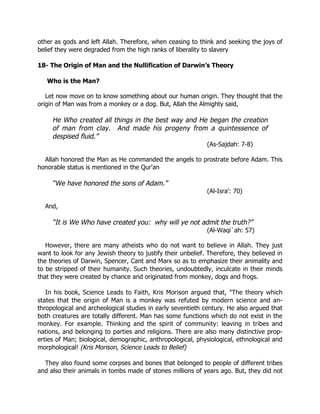 other as gods and left Allah. Therefore, when ceasing to think and seeking the joys of
belief they were degraded from the high ranks of liberality to slavery

18- The Origin of Man and the Nullification of Darwin’s Theory

   Who is the Man?

   Let now move on to know something about our human origin. They thought that the
origin of Man was from a monkey or a dog. But, Allah the Almighty said,

     He Who created all things in the best way and He began the creation
     of man from clay. And made his progeny from a quintessence of
     despised fluid.”
                                                             (As-Sajdah: 7-8)

  Allah honored the Man as He commanded the angels to prostrate before Adam. This
honorable status is mentioned in the Qur'an

     “We have honored the sons of Adam.”
                                                             (Al-Isra': 70)

  And,

     “It is We Who have created you: why will ye not admit the truth?”
                                                             (Al-Waqi`ah: 57)

   However, there are many atheists who do not want to believe in Allah. They just
want to look for any Jewish theory to justify their unbelief. Therefore, they believed in
the theories of Darwin, Spencer, Cant and Marx so as to emphasize their animality and
to be stripped of their humanity. Such theories, undoubtedly, inculcate in their minds
that they were created by chance and originated from monkey, dogs and frogs.

   In his book, Science Leads to Faith, Kris Morison argued that, "The theory which
states that the origin of Man is a monkey was refuted by modern science and an-
thropological and archeological studies in early seventieth century. He also argued that
both creatures are totally different. Man has some functions which do not exist in the
monkey. For example. Thinking and the spirit of community: leaving in tribes and
nations, and belonging to parties and religions. There are also many distinctive prop-
erties of Man; biological, demographic, anthropological, physiological, ethnological and
morphological! (Kris Morison, Science Leads to Belief)

  They also found some corpses and bones that belonged to people of different tribes
and also their animals in tombs made of stones millions of years ago. But, they did not
 