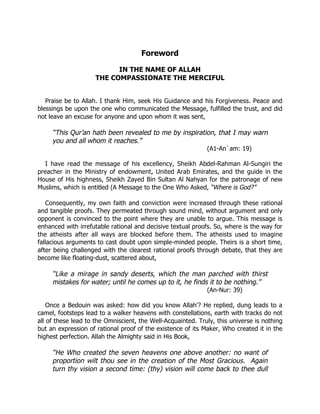 Foreword

                           IN THE NAME OF ALLAH
                     THE COMPASSIONATE THE MERCIFUL


   Praise be to Allah. I thank Him, seek His Guidance and his Forgiveness. Peace and
blessings be upon the one who communicated the Message, fulfilled the trust, and did
not leave an excuse for anyone and upon whom it was sent,

     “This Qur’an hath been revealed to me by inspiration, that I may warn
     you and all whom it reaches.”
                                                             (A1-An`am: 19)

  I have read the message of his excellency, Sheikh Abdel-Rahman Al-Sungiri the
preacher in the Ministry of endowment, United Arab Emirates, and the guide in the
House of His highness, Sheikh Zayed Bin Sultan Al Nahyan for the patronage of new
Muslims, which is entitled (A Message to the One Who Asked, “Where is God?”

   Consequently, my own faith and conviction were increased through these rational
and tangible proofs. They permeated through sound mind, without argument and only
opponent is convinced to the point where they are unable to argue. This message is
enhanced with irrefutable rational and decisive textual proofs. So, where is the way for
the atheists after all ways are blocked before them. The atheists used to imagine
fallacious arguments to cast doubt upon simple-minded people. Theirs is a short time,
after being challenged with the clearest rational proofs through debate, that they are
become like floating-dust, scattered about,

     “Like a mirage in sandy deserts, which the man parched with thirst
     mistakes for water; until he comes up to it, he finds it to be nothing.”
                                                             (An-Nur: 39)

    Once a Bedouin was asked: how did you know Allah'? He replied, dung leads to a
camel, footsteps lead to a walker heavens with constellations, earth with tracks do not
all of these lead to the Omniscient, the Well-Acquainted. Truly, this universe is nothing
but an expression of rational proof of the existence of its Maker, Who created it in the
highest perfection. Allah the Almighty said in His Book,

     “He Who created the seven heavens one above another: no want of
     proportion wilt thou see in the creation of the Most Gracious. Again
     turn thy vision a second time: (thy) vision will come back to thee dull
 