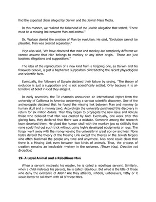 find the expected chain alleged by Darwin and the Jewish Mass Media.

  In this manner, we realized the falsehood of the Jewish allegation that stated, "There
must be a missing link between Man and animal."

   Dr. Wallace denied the creation of Man by evolution. He said, "Evolution cannot be
plausible. Man was created separately."

  Virjo also said, "We have observed that man and monkey are completely different we
cannot assume that Man belongs to monkey or any other origin. Those are just
baseless allegations and suppositions."

   The idea of the reproduction of a new kind from a forgoing one, as Darwin and his
followers believe, is just a haphazard supposition contradicting the recent physiological
and scientific facts.

   Eventually, the followers of Darwin declared their failure by saying, "The theory of
evolution is just a supposition and is not scientifically settled. Only because it is al-
ternative of belief in God they allege it.

   In early seventies, the TV channels announced an international report from the
university of California in America concerning a serious scientific discovery. One of the
archeologists declared that he found the missing link between Man and monkey (a
human skull and a monkey jaw). Accordingly the university purchased this discovery in
return for six million dollars. Then they began to propagate the new issue and ridicule
those who believed that Man was created by God. Eventually, one week after this
glaring fuss, they declared that there was a mistake. Someone among the research
team deceived them. He glued the human skull with the monkey jaw so skillfully that
none could find out such trick without using highly developed equipments or rays. The
forger went away with the money leaving the university in great sorrow and loss. None
today defend the theory of the Missing Link except the thieves or the Jewish forgers
who often blackmail the people any time and anywhere. Also none could claim that
there is a Missing Link even between two kinds of animals. Thus, the process of
creation remains an insolvable mystery in the universe. (Ihsan Haqi, Creation not
Evolution)

19- A Loyal Animal and a Rebellious Man

  When a servant mistreats his master, he is called a rebellious servant. Similarly,
when a child mistreats his parents, he is called rebellious. But what is the title of those
who deny the existence of Allah? Are they atheists, infidels, unbelievers, filthy or it
would better to call them with all of these titles.
 