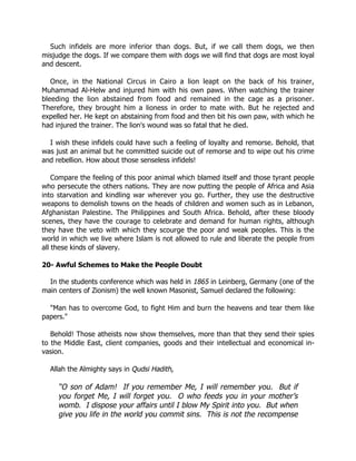 Such infidels are more inferior than dogs. But, if we call them dogs, we then
misjudge the dogs. If we compare them with dogs we will find that dogs are most loyal
and descent.

   Once, in the National Circus in Cairo a lion leapt on the back of his trainer,
Muhammad Al-Helw and injured him with his own paws. When watching the trainer
bleeding the lion abstained from food and remained in the cage as a prisoner.
Therefore, they brought him a lioness in order to mate with. But he rejected and
expelled her. He kept on abstaining from food and then bit his own paw, with which he
had injured the trainer. The lion's wound was so fatal that he died.

  I wish these infidels could have such a feeling of loyalty and remorse. Behold, that
was just an animal but he committed suicide out of remorse and to wipe out his crime
and rebellion. How about those senseless infidels!

    Compare the feeling of this poor animal which blamed itself and those tyrant people
who persecute the others nations. They are now putting the people of Africa and Asia
into starvation and kindling war wherever you go. Further, they use the destructive
weapons to demolish towns on the heads of children and women such as in Lebanon,
Afghanistan Palestine. The Philippines and South Africa. Behold, after these bloody
scenes, they have the courage to celebrate and demand for human rights, although
they have the veto with which they scourge the poor and weak peoples. This is the
world in which we live where Islam is not allowed to rule and liberate the people from
all these kinds of slavery.

20- Awful Schemes to Make the People Doubt

  In the students conference which was held in 1865 in Leinberg, Germany (one of the
main centers of Zionism) the well known Masonist, Samuel declared the following:

  "Man has to overcome God, to fight Him and burn the heavens and tear them like
papers."

   Behold! Those atheists now show themselves, more than that they send their spies
to the Middle East, client companies, goods and their intellectual and economical in-
vasion.

  Allah the Almighty says in Qudsi Hadith,

     “O son of Adam! If you remember Me, I will remember you. But if
     you forget Me, I will forget you. O who feeds you in your mother’s
     womb. I dispose your affairs until I blow My Spirit into you. But when
     give you life in the world you commit sins. This is not the recompense
 