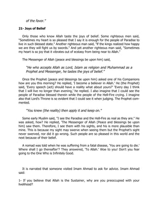 of the favor.”

21- Joys of Belief

   Only those who know Allah taste the joys of belief. Some righteous men said,
"Sometimes my heart is so pleased that I say it is enough for the people of Paradise to
live in such blessed state." Another righteous man said, "lf the kings realized how happy
we are they will fight us by swords." And yet another righteous man said, "Sometimes
my heart is so joy that it vibrates out of ecstasy from being near to Allah."

  The Messenger of Allah (peace and blessings be upon him) said,

     “He who accepts Allah as Lord, Islam as religion and Muhammad as a
     Prophet and Messenger, he tastes the joys of belief.”

   Once the Prophet (peace and blessings be upon him) asked one of his Companions
how are you this morning? He replied, 'I become a believer in Allah.' He (the Prophet)
said, 'Every speech (act) should have a reality what about yours?' 'Every day I think
that I will live no longer than evening,' he replied. I also imagine that I could see the
people of Paradise blessed therein while the people of the Hell-Fire crying. I imagine
also that Lord's Throne is so evident that I could see it when judging. The Prophet com-
mented.

     “You knew (the reality) then apply it and keep on.”

  Some early Muslim said, "I see the Paradise and the Hell-Fire as real as they are." He
was asked, how? He replied, 'The Messenger of Allah (Peace and blessings be upon
him) saw them. Therefore, I see them with his sights, and his is more plausible than
mine. This is because my sight may swerve when seeing them but the Prophet's sight
never swerved, nor did it go wrong. Such people are so pleased in this world and the
next because of their belief.

  A nomad was told when he was suffering from a fatal disease, 'You are going to die.'
Where shall I go thereafter'? They answered, 'To Allah.' Woe to you! Don't you fear
going to the One Who is Infinitely Good.



   It is narrated that someone visited Imam Ahmad to ask for advice. Imam Ahmad
said:

1- If you believe that Allah is the Sustainer, why are you preoccupied with your
livelihood?
 