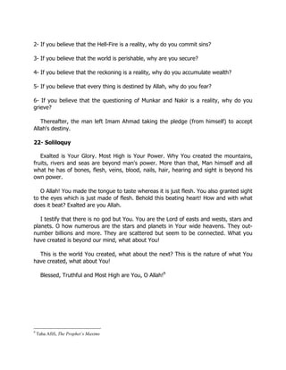 2- If you believe that the Hell-Fire is a reality, why do you commit sins?

3- If you believe that the world is perishable, why are you secure?

4- If you believe that the reckoning is a reality, why do you accumulate wealth?

5- If you believe that every thing is destined by Allah, why do you fear?

6- If you believe that the questioning of Munkar and Nakir is a reality, why do you
grieve?

   Thereafter, the man left Imam Ahmad taking the pledge (from himself) to accept
Allah's destiny.

22- Soliloquy

   Exalted is Your Glory. Most High is Your Power. Why You created the mountains,
fruits, rivers and seas are beyond man's power. More than that, Man himself and all
what he has of bones, flesh, veins, blood, nails, hair, hearing and sight is beyond his
own power.

   O Allah! You made the tongue to taste whereas it is just flesh. You also granted sight
to the eyes which is just made of flesh. Behold this beating heart! How and with what
does it beat? Exalted are you Allah.

   I testify that there is no god but You. You are the Lord of easts and wests, stars and
planets. O how numerous are the stars and planets in Your wide heavens. They out-
number billions and more. They are scattered but seem to be connected. What you
have created is beyond our mind, what about You!

  This is the world You created, what about the next? This is the nature of what You
have created, what about You!

      Blessed, Truthful and Most High are You, O Allah!9




9
    Taha Afifi, The Prophet’s Maxims
 