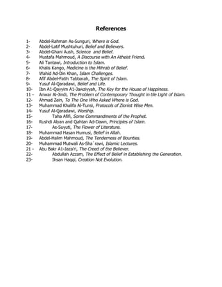 References

1-     Abdel-Rahman As-Sunguri, Where is God.
2-     Abdel-Latif Mushtuhuri, Belief and Believers.
3-     Abdel-Ghani Aush, Science and Belief.
4-     Mustafa Mahmoud, A Discourse with An Atheist Friend.
5-     Ali Tantawi, Introduction to Islam.
6-     Khalis Kango, Medicine is the Mihrab of Belief.
7-     Wahid Ad-Din Khan, Islam Challenges.
8-     Afif Abdel-Fatih Tabbarah, The Spirit of Islam.
9-     Yusuf Al-Qaradawi, Belief and Life.
10-    Ibn A1-Qayyim A1-Jawziyyah, The Key for the House of Happiness.
11 -   Anwar Al-Jindi, The Problem of Contemporary Thought in tile Light of Islam.
12-    Ahmad Zein, To The One Who Asked Where is God.
13-    Muhammad Khalifa Al-Tunsi, Protocols of Zionist Wise Men.
14-    Yusuf Al-Qaradawi, Worship.
15-           Taha Afifi, Some Commandments of the Prophet.
16-    Rushdi Alyan and Qahtan Ad-Dawn, Principles of Islam.
17-           As-Suyuti, The Flower of Literature.
18-    Muhammad Hasan Humusi, Belief in Allah.
19-    Abdel-Halim Mahmoud, The Tenderness of Bounties.
20-    Muhammad Mutwali As-Sha`rawi, Islamic Lectures.
21 -   Abu Bakr A1-Jaza’ri, The Creed of the Believer.
22-           Abdullah Azzam, The Effect of Belief in Establishing the Generation.
23-           Ihsan Haqqi, Creation Not Evolution.
 