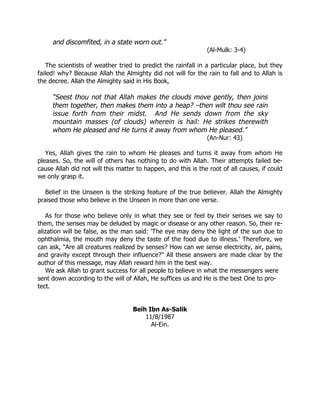 and discomfited, in a state worn out.”
                                                               (Al-Mulk: 3-4)

   The scientists of weather tried to predict the rainfall in a particular place, but they
failed! why? Because Allah the Almighty did not will for the rain to fall and to Allah is
the decree. Allah the Almighty said in His Book,

     “Seest thou not that Allah makes the clouds move gently, then joins
     them together, then makes them into a heap? –then wilt thou see rain
     issue forth from their midst. And He sends down from the sky
     mountain masses (of clouds) wherein is hail: He strikes therewith
     whom He pleased and He turns it away from whom He pleased.”
                                                               (An-Nur: 43)

   Yes, Allah gives the rain to whom He pleases and turns it away from whom He
pleases. So, the will of others has nothing to do with Allah. Their attempts failed be-
cause Allah did not will this matter to happen, and this is the root of all causes, if could
we only grasp it.

   Belief in the Unseen is the striking feature of the true believer. Allah the Almighty
praised those who believe in the Unseen in more than one verse.

   As for those who believe only in what they see or feel by their senses we say to
them, the senses may be deluded by magic or disease or any other reason. So, their re-
alization will be false, as the man said: 'The eye may deny the light of the sun due to
ophthalmia, the mouth may deny the taste of the food due to illness.' Therefore, we
can ask, "Are all creatures realized by senses? How can we sense electricity, air, pains,
and gravity except through their influence?" All these answers are made clear by the
author of this message, may Allah reward him in the best way.
   We ask Allah to grant success for all people to believe in what the messengers were
sent down according to the will of Allah, He suffices us and He is the best One to pro-
tect.


                                   Beih Ibn As-Salik
                                       11/8/1987
                                         Al-Ein.
 