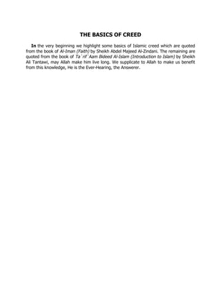 THE BASICS OF CREED

   In the very beginning we highlight some basics of Islamic creed which are quoted
from the book of Al-Iman (Faith) by Sheikh Abdel Majeed Al-Zindani. The remaining are
quoted from the book of Ta`rif`Aam Bideed Al-Islam (Introduction to Islam) by Sheikh
Ali Tantawi, may Allah make him live long. We supplicate to Allah to make us benefit
from this knowledge, He is the Ever-Hearing, the Answerer.
 
