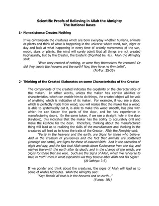 Scientific Proofs of Believing in Allah the Almighty
                           The Rational Bases

1- Nonexistence Creates Nothing

  If we contemplate the creatures which are born everyday whether humans, animals
  or plants and think of what is happening in the universe where wind, rain, night or
  day and look at what happening in every time of orderly movements of the sun,
  moon, stars or plants, the mind will surely admit that all things are not created
  haphazardly, but by the Creator, the Existent (Dignified be He). Allah the Almighty
  said:
            “Were they created of nothing, or were they themselves the creators? Or
  did they create the heavens and the earth? Nay, they have no firm belief”.
                                                    (At-Tur: 35-36)


2- Thinking of the Created Elaborates on some Characteristics of the Creator

     The components of the created indicates the capability or the characteristics of
     the maker. In other words, unless the maker has certain abilities or
     characteristics, which can enable him to do things, the created object will be void
     of anything which is indicative of its maker. For example, if you see a door,
     which is perfectly made from wood, you will realize that the maker has a wood,
     is able to systemically cut it, is able to make this wood smooth, has pins with
     which he can fasten the parts of the door, and he has experience in
     manufacturing doors. By the same token, if we see a straight hole in the door
     (keyhole), this indicates that the maker has the ability to accurately drill and
     make the keyhole for the door. Therefore, thinking about the manufactured
     thing will lead us to realizing the skills of the manufacturer and thinking in the
     creatures will lead us to know the traits of the Creator. Allah the Almighty said:
            “Verily in the heavens and the earth, are Signs for those who believe.
     And in the creation of yourselves and the fact that animals are scattered
     (through the earth), are Signs for those of assured faith. And in the alteration of
     night and day, and the fact that Allah sends down Sustenance from the sky, and
     revives therewith the earth after its death, and in the change of the winds, are
     Signs for those that are wise. Such are the Signs of Allah, which We rehearse to
     thee in truth: then in what exposition will they believe after Allah and His Signs”.
                                                (Al-Jathiya: 3-6)

     If we ponder and think about the creatures, the signs of Allah will lead us to
     some of Allah’s Attributes. Allah the Almighty said:
           “Say: Behold all that is in the heavens and on earth…”
                                                     (Yunus: 101)
 