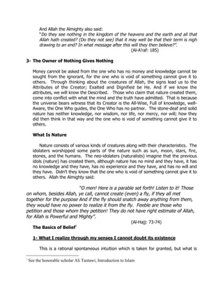 And Allah the Almighty also said:
          “Do they see nothing in the kingdom of the heavens and the earth and all that
          Allah hath created? (Do they not see) that it may well be that their term is nigh
          drawing to an end? In what message after this will they then believe?”.
                                                         (Al-A’raf: 185)

3- The Owner of Nothing Gives Nothing

      Money cannot be asked from the one who has no money and knowledge cannot be
      sought from the ignorant, for the one who is void of something cannot give it to
      others. Through thinking about the creatures of Allah, the signs lead us to the
      Attributes of the Creator; Exalted and Dignified be He. And if we know the
      attributes, we will know the Described. Those who claim that nature created them,
      come into conflict with what the mind and the truth have admitted. That is because
      the universe bears witness that its Creator is the All-Wise, Full of knowledge, well-
      Aware, the One Who guides, the One Who has no partner. The stone-deaf and solid
      nature has neither knowledge, nor wisdom, nor life, nor mercy, nor will; how they
      did then think in that way and the one who is void of something cannot give it to
      others.

      What Is Nature

          Nature consists of various kinds of creatures along with their characteristics. The
      idolaters worshipped some parts of the nature such as sun, moon, stars, fire,
      stones, and the humans. The neo-idolaters (naturalists) imagine that the previous
      idols (nature) has created them, although nature has no mind and they have, it has
      no knowledge and they have, has no experience and they have, and has no will and
      they have. Didn’t they know that the one who is void of something cannot give it to
      others. Allah the Almighty said:

                          “O men! Here is a parable set forth! Listen to it! Those
on whom, besides Allah, ye call, cannot create (even) a fly, if they all met
together for the purpose And if the fly should snatch away anything from them,
they would have no power to realize it from the fly. Feeble are those who
petition and those whom they petition! They do not have right estimate of Allah,
for Allah is Powerful and Mighty”.
                                                              (Al-Hajj: 73-74)
      The Basics of Belief1

      1- What I realize through my senses I cannot doubt its existence

          This is a rational spontaneous intuition which is taken for granted, but what is

1
    See the honorable scholar Ali Tantawi, Introduction to Islam
 