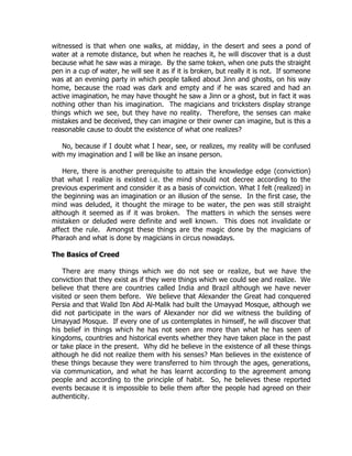 witnessed is that when one walks, at midday, in the desert and sees a pond of
water at a remote distance, but when he reaches it, he will discover that is a dust
because what he saw was a mirage. By the same token, when one puts the straight
pen in a cup of water, he will see it as if it is broken, but really it is not. If someone
was at an evening party in which people talked about Jinn and ghosts, on his way
home, because the road was dark and empty and if he was scared and had an
active imagination, he may have thought he saw a Jinn or a ghost, but in fact it was
nothing other than his imagination. The magicians and tricksters display strange
things which we see, but they have no reality. Therefore, the senses can make
mistakes and be deceived, they can imagine or their owner can imagine, but is this a
reasonable cause to doubt the existence of what one realizes?

   No, because if I doubt what I hear, see, or realizes, my reality will be confused
with my imagination and I will be like an insane person.

    Here, there is another prerequisite to attain the knowledge edge (conviction)
that what I realize is existed i.e. the mind should not decree according to the
previous experiment and consider it as a basis of conviction. What I felt (realized) in
the beginning was an imagination or an illusion of the sense. In the first case, the
mind was deluded, it thought the mirage to be water, the pen was still straight
although it seemed as if it was broken. The matters in which the senses were
mistaken or deluded were definite and well known. This does not invalidate or
affect the rule. Amongst these things are the magic done by the magicians of
Pharaoh and what is done by magicians in circus nowadays.

The Basics of Creed

    There are many things which we do not see or realize, but we have the
conviction that they exist as if they were things which we could see and realize. We
believe that there are countries called India and Brazil although we have never
visited or seen them before. We believe that Alexander the Great had conquered
Persia and that Walid Ibn Abd Al-Malik had built the Umayyad Mosque, although we
did not participate in the wars of Alexander nor did we witness the building of
Umayyad Mosque. If every one of us contemplates in himself, he will discover that
his belief in things which he has not seen are more than what he has seen of
kingdoms, countries and historical events whether they have taken place in the past
or take place in the present. Why did he believe in the existence of all these things
although he did not realize them with his senses? Man believes in the existence of
these things because they were transferred to him through the ages, generations,
via communication, and what he has learnt according to the agreement among
people and according to the principle of habit. So, he believes these reported
events because it is impossible to belie them after the people had agreed on their
authenticity.
 