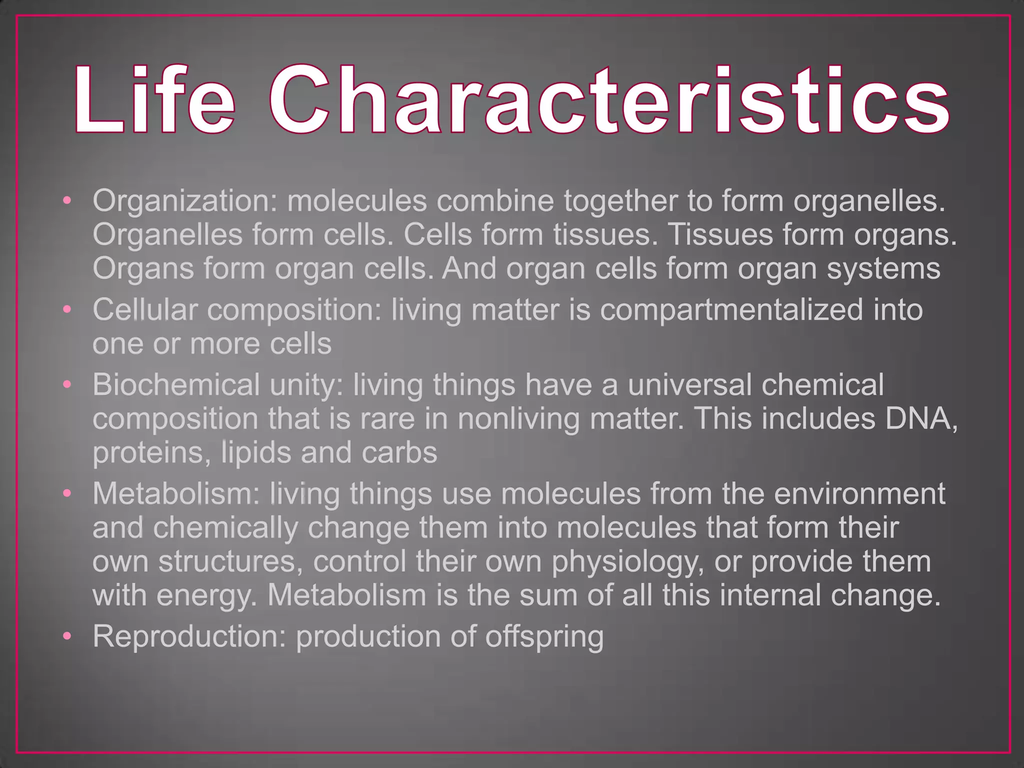 • Organization: molecules combine together to form organelles.
  Organelles form cells. Cells form tissues. Tissues form organs.
  Organs form organ cells. And organ cells form organ systems
• Cellular composition: living matter is compartmentalized into
  one or more cells
• Biochemical unity: living things have a universal chemical
  composition that is rare in nonliving matter. This includes DNA,
  proteins, lipids and carbs
• Metabolism: living things use molecules from the environment
  and chemically change them into molecules that form their
  own structures, control their own physiology, or provide them
  with energy. Metabolism is the sum of all this internal change.
• Reproduction: production of offspring
 