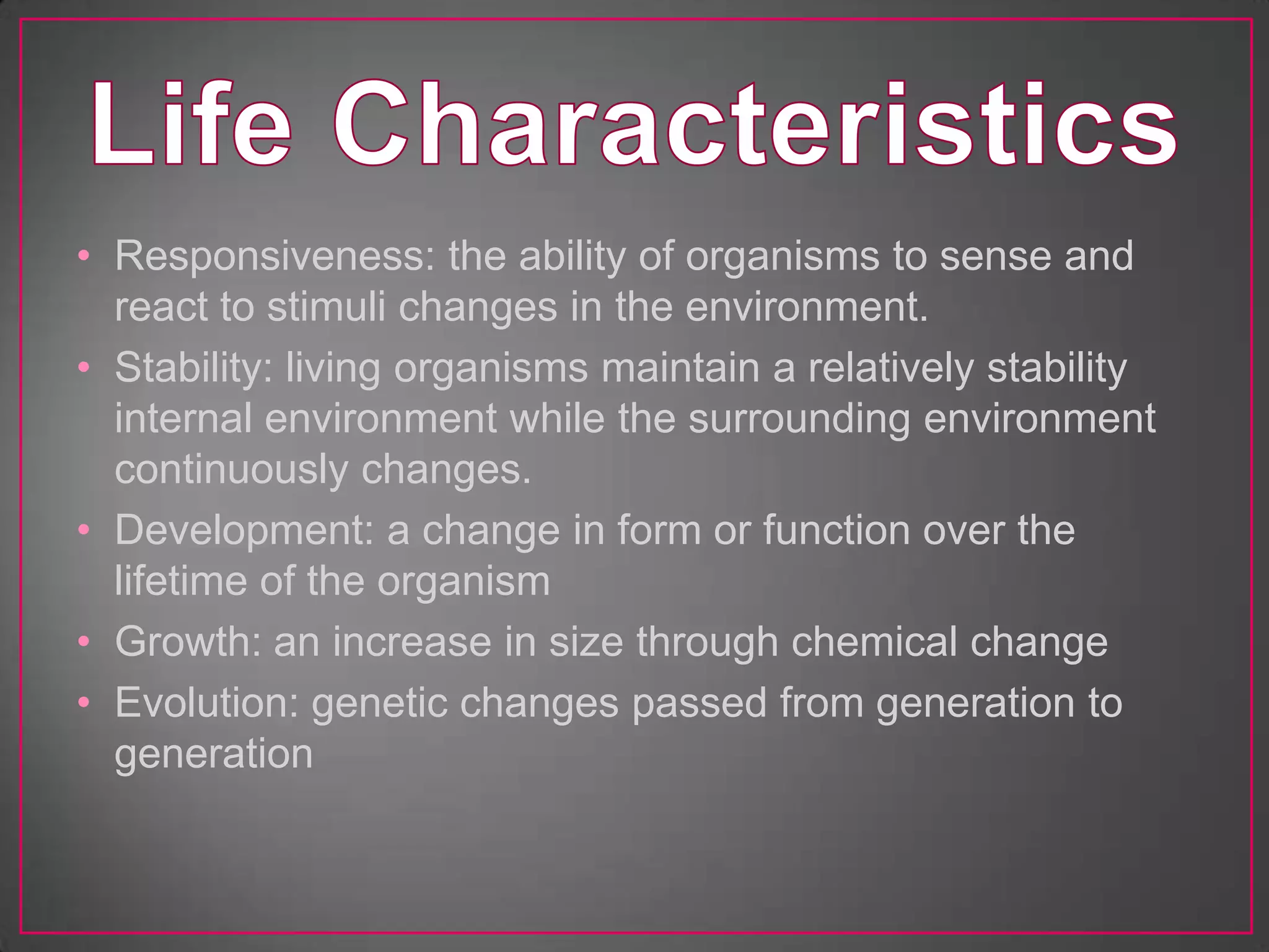• Responsiveness: the ability of organisms to sense and
  react to stimuli changes in the environment.
• Stability: living organisms maintain a relatively stability
  internal environment while the surrounding environment
  continuously changes.
• Development: a change in form or function over the
  lifetime of the organism
• Growth: an increase in size through chemical change
• Evolution: genetic changes passed from generation to
  generation
 