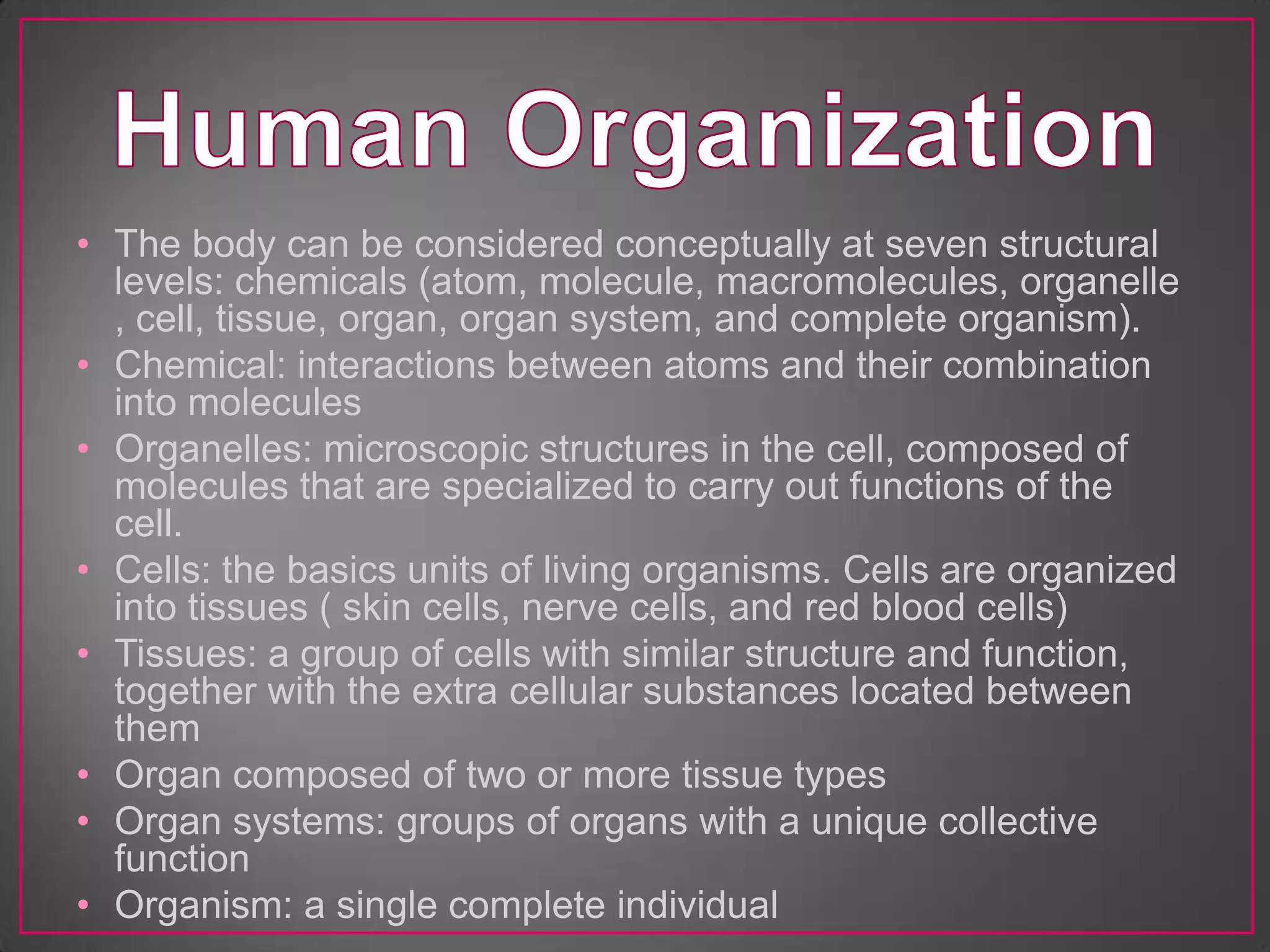 • The body can be considered conceptually at seven structural
  levels: chemicals (atom, molecule, macromolecules, organelle
  , cell, tissue, organ, organ system, and complete organism).
• Chemical: interactions between atoms and their combination
  into molecules
• Organelles: microscopic structures in the cell, composed of
  molecules that are specialized to carry out functions of the
  cell.
• Cells: the basics units of living organisms. Cells are organized
  into tissues ( skin cells, nerve cells, and red blood cells)
• Tissues: a group of cells with similar structure and function,
  together with the extra cellular substances located between
  them
• Organ composed of two or more tissue types
• Organ systems: groups of organs with a unique collective
  function
• Organism: a single complete individual
 