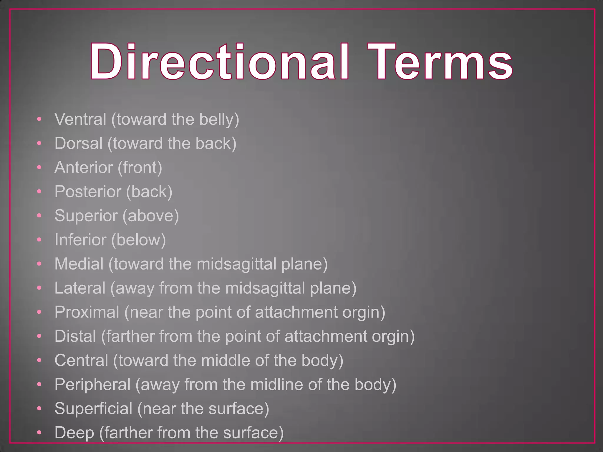 •   Ventral (toward the belly)
•   Dorsal (toward the back)
•   Anterior (front)
•   Posterior (back)
•   Superior (above)
•   Inferior (below)
•   Medial (toward the midsagittal plane)
•   Lateral (away from the midsagittal plane)
•   Proximal (near the point of attachment orgin)
•   Distal (farther from the point of attachment orgin)
•   Central (toward the middle of the body)
•   Peripheral (away from the midline of the body)
•   Superficial (near the surface)
•   Deep (farther from the surface)
 
