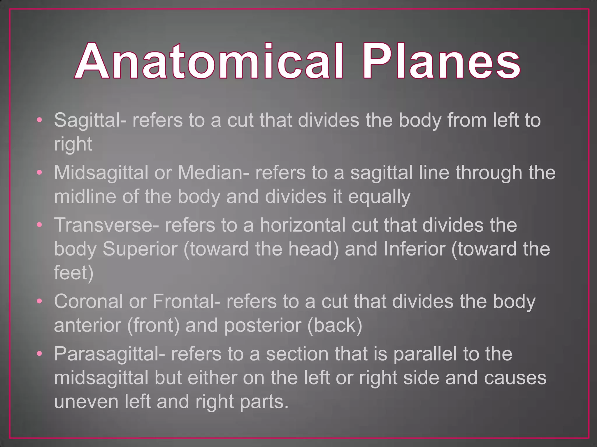 • Sagittal- refers to a cut that divides the body from left to
  right
• Midsagittal or Median- refers to a sagittal line through the
  midline of the body and divides it equally
• Transverse- refers to a horizontal cut that divides the
  body Superior (toward the head) and Inferior (toward the
  feet)
• Coronal or Frontal- refers to a cut that divides the body
  anterior (front) and posterior (back)
• Parasagittal- refers to a section that is parallel to the
  midsagittal but either on the left or right side and causes
  uneven left and right parts.
 