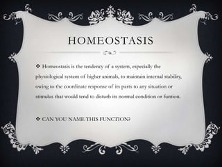 HOMEOSTASIS

 Homeostasis is the tendency of a system, especially the
physiological system of higher animals, to maintain internal stability,
owing to the coordinate response of its parts to any situation or
stimulus that would tend to disturb its normal condition or funtion.



 CAN YOU NAME THIS FUNCTION?
 