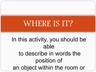 WHERE IS IT?
In this activity, you should be
able
to describe in words the
position of
an object within the room or
 