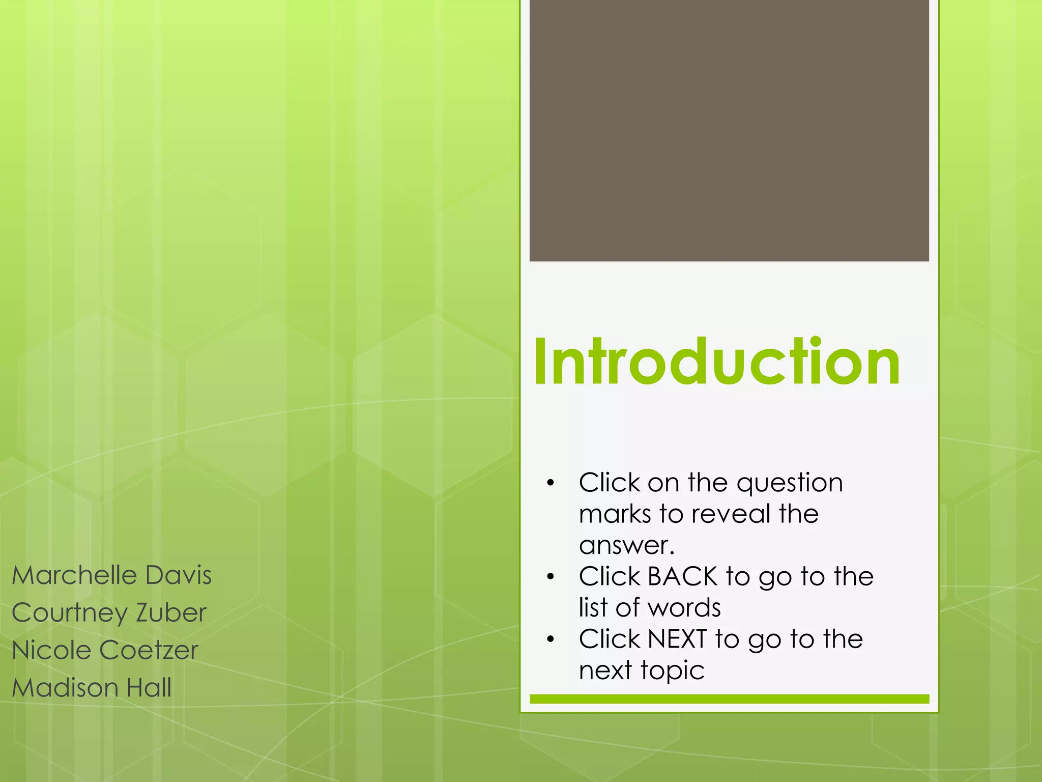 Introduction
                  • Click on the question
                    marks to reveal the
                    answer.
Marchelle Davis   • Click BACK to go to the
Courtney Zuber      list of words
Nicole Coetzer    • Click NEXT to go to the
                    next topic
Madison Hall
 