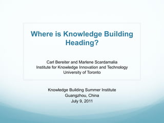 Where is Knowledge Building
         Heading?

        Carl Bereiter and Marlene Scardamalia
 Institute for Knowledge Innovation and Technology
                 University of Toronto



       Knowledge Building Summer Institute
               Guangzhou, China
                  July 9, 2011
 