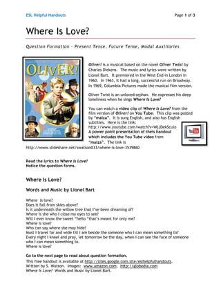 ESL Helpful Handouts                                                                 Page 1 of 3



Where Is Love?
Question Formation – Present Tense, Future Tense, Modal Auxiliaries



                                    Oliver! is a musical based on the novel Oliver Twist by
                                    Charles Dickens. The music and lyrics were written by
                                    Lionel Bart. It premiered in the West End in London in
                                    1960. In 1963, it had a long, successful run on Broadway.
                                    In 1969, Columbia Pictures made the musical film version.

                                    Oliver Twist is an unloved orphan. He expresses his deep
                                    loneliness when he sings Where Is Love?

                                You can watch a video clip of Where Is Love? from the
                                film version of Oliver! on You Tube. This clip was posted
                                by “maiza”. It is sung English, and also has English
                                subtitles. Here is the link:
                                http://www.youtube.com/watch?v=WjJDekSculo
                                A power point presentation of theis handout
                                which includes the You Tube video from
                                “maiza”. The link is
http://www.slideshare.net/swatson033/where-is-love-3539860


Read the lyrics to Where Is Love?
Notice the question forms.


Where Is Love?
Words and Music by Lionel Bart

Where is love?
Does it fall from skies above?
Is it underneath the willow tree that I’ve been dreaming of?
Where is she who I close my eyes to see?
Will I ever know the sweet “hello “that’s meant for only me?
Where is love?
Who can say where she may hide?
Must I travel far and wide till I am beside the someone who I can mean something to?
Every night I kneel and pray, let tomorrow be the day, when I can see the face of someone
who I can mean something to.
Where is love?

Go to the next page to read about question formation.
This free handout is available at http://sites.google.com.site/eslhelpfulhandouts.
Written by S. Watson. Images: www.amazon.com, http://globedia.com
Where Is Love? Words and Music by Lionel Bart.
 