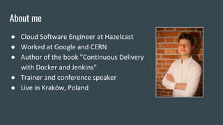 About me
● Cloud Software Engineer at Hazelcast
● Worked at Google and CERN
● Author of the book "Continuous Delivery
with Docker and Jenkins"
● Trainer and conference speaker
● Live in Kraków, Poland
 