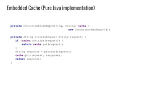 private ConcurrentHashMap<String, String> cache =
new ConcurrentHashMap<>();
private String processRequest(String request) {
if (cache.contains(request)) {
return cache.get(request);
}
String response = process(request);
cache.put(request, response);
return response;
}
Embedded Cache (Pure Java implementation)
 