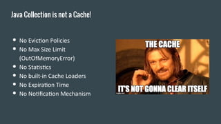 ● No Eviction Policies
● No Max Size Limit
(OutOfMemoryError)
● No Statistics
● No built-in Cache Loaders
● No Expiration Time
● No Notification Mechanism
Java Collection is not a Cache!
 