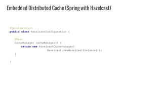 @Configuration
public class HazelcastConfiguration {
@Bean
CacheManager cacheManager() {
return new HazelcastCacheManager(
Hazelcast.newHazelcastInstance());
}
}
Embedded Distributed Cache (Spring with Hazelcast)
 