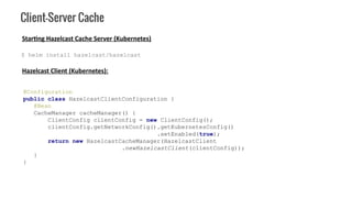 Client-Server Cache
Hazelcast Client (Kubernetes):
@Configuration
public class HazelcastClientConfiguration {
@Bean
CacheManager cacheManager() {
ClientConfig clientConfig = new ClientConfig();
clientConfig.getNetworkConfig().getKubernetesConfig()
.setEnabled(true);
return new HazelcastCacheManager(HazelcastClient
.newHazelcastClient(clientConfig));
}
}
Starting Hazelcast Cache Server (Kubernetes)
$ helm install hazelcast/hazelcast
 