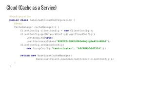 @Configuration
public class HazelcastCloudConfiguration {
@Bean
CacheManager cacheManager() {
ClientConfig clientConfig = new ClientConfig();
clientConfig.getNetworkConfig().getCloudConfig()
.setEnabled(true)
.setDiscoveryToken("KSXFDTi5HXPJGR0wRAjLgKe45tvEEhd");
clientConfig.setGroupConfig(
new GroupConfig("test-cluster", "b2f984b5dd3314"));
return new HazelcastCacheManager(
HazelcastClient.newHazelcastClient(clientConfig));
}
}
Cloud (Cache as a Service)
 